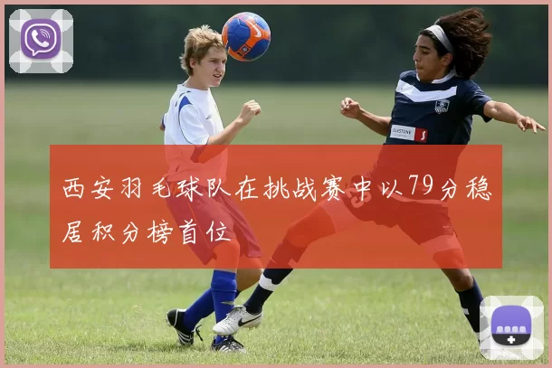 西安羽毛球队在挑战赛中以79分稳居积分榜首位