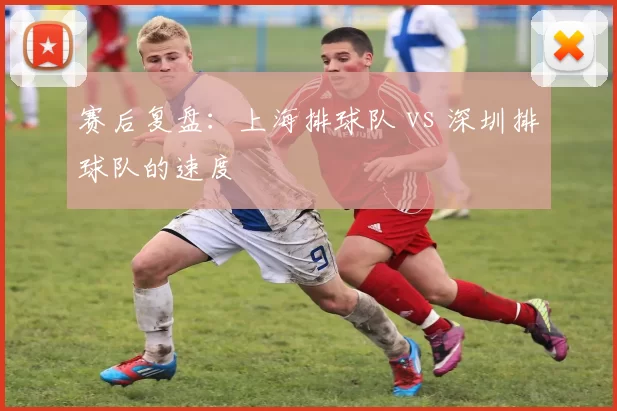 赛后复盘：上海排球队 vs 深圳排球队的速度