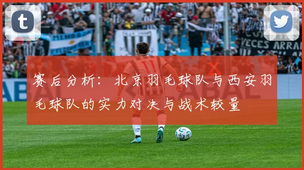 赛后分析：北京羽毛球队与西安羽毛球队的实力对决与战术较量