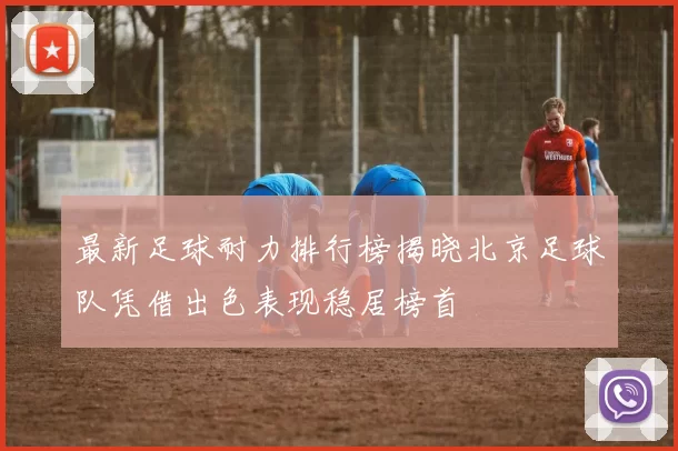 最新足球耐力排行榜揭晓北京足球队凭借出色表现稳居榜首