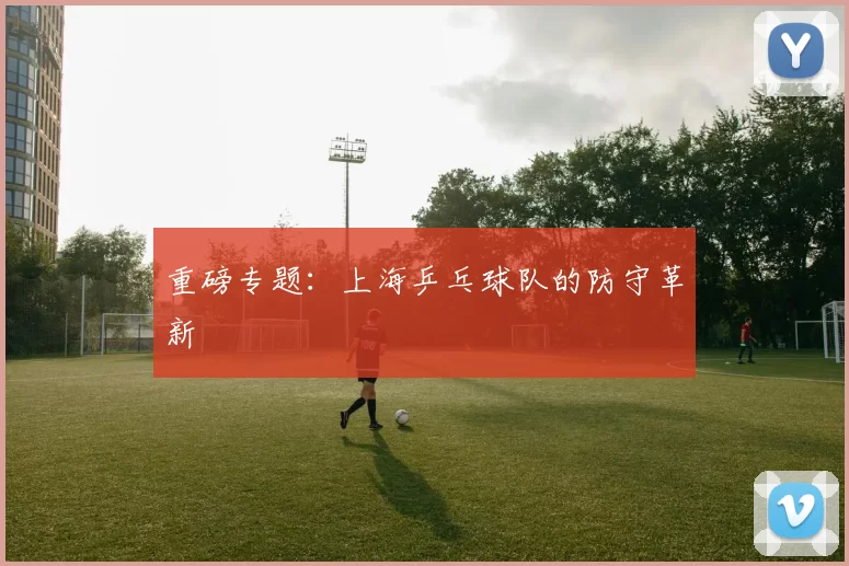 重磅专题：上海乒乓球队的防守革新